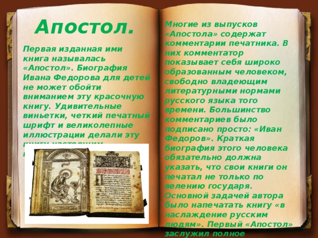 Апостол. Многие из выпусков «Апостола» содержат комментарии печатника. В них комментатор показывает себя широко образованным человеком, свободно владеющим литературными нормами русского языка того времени. Большинство комментариев было подписано просто: «Иван Федоров». Краткая биография этого человека обязательно должна указать, что свои книги он печатал не только по велению государя. Основной задачей автора было напечатать книгу «в наслаждение русским людям». Первый «Апостол» заслужил полное одобрение церкви и был издан тиражом в 2000 экземпляров. До наших дней сохранилось не более 60 раритетов. Первая изданная ими книга называлась «Апостол». Биография Ивана Федорова для детей не может обойти вниманием эту красочную книгу. Удивительные виньетки, четкий печатный шрифт и великолепные иллюстрации делали эту книгу настоящим произведением искусства. 