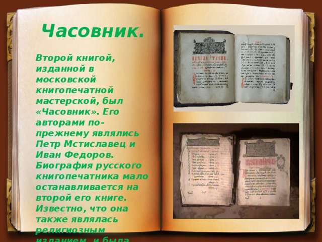 Часовник. Второй книгой, изданной в московской книгопечатной мастерской, был «Часовник». Его авторами по-прежнему являлись Петр Мстиславец и Иван Федоров. Биография русского книгопечатника мало останавливается на второй его книге. Известно, что она также являлась религиозным изданием, и была допущена к печати при полном одобрении православной церкви. 