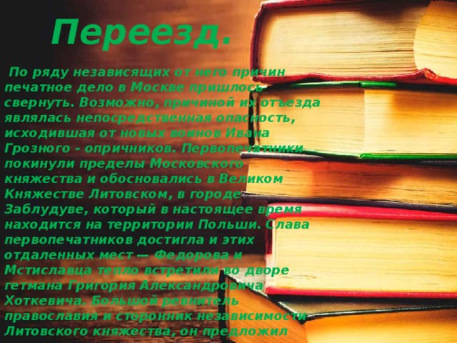 Переезд.  По ряду независящих от него причин печатное дело в Москве пришлось свернуть. Возможно, причиной их отъезда являлась непосредственная опасность, исходившая от новых воинов Ивана Грозного - опричников. Первопечатники покинули пределы Московского княжества и обосновались в Великом Княжестве Литовском, в городе Заблудуве, который в настоящее время находится на территории Польши. Слава первопечатников достигла и этих отдаленных мест — Федорова и Мстиславца тепло встретили во дворе гетмана Григория Александровича Хоткевича. Большой ревнитель православия и сторонник независимости Литовского княжества, он предложил первопечатникам свое покровительство. Вскоре под его протекцией была основана небольшая книгопечатная мастерская, в которой подготавливалось издание книг на церковнославянском языке. 
