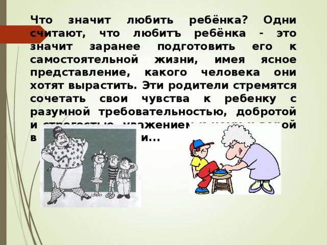 Что значит любить ребёнка? Одни считают, что лю6итъ ре6ёнка - это значит заранее подготовить его к самостоятельной жизни, имея ясное представление, какого человека они хотят вырастить. Эти родители стремятся сочетать свои чувства к ребенку с разумной требовательностью, добротой и строгостью, уважением к нему и верой в его возможности... 