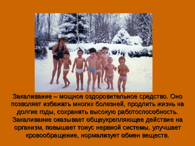 Закаливание – мощное оздоровительное средство. Оно позволяет избежать многих болезней, продлить жизнь на долгие годы, сохранить высокую работоспособность. Закаливание оказывает общеукрепляющее действие на организм, повышает тонус нервной системы, улучшает кровообращение, нормализует обмен веществ.   