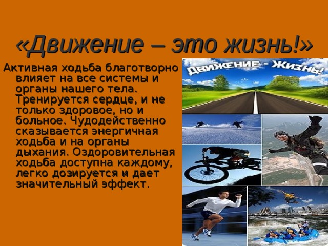 «Движение – это жизнь!» Активная ходьба благотворно влияет на все системы и органы нашего тела. Тренируется сердце, и не только здоровое, но и больное. Чудодейственно сказывается энергичная ходьба и на органы дыхания. Оздоровительная ходьба доступна каждому, легко дозируется и дает значительный эффект. 