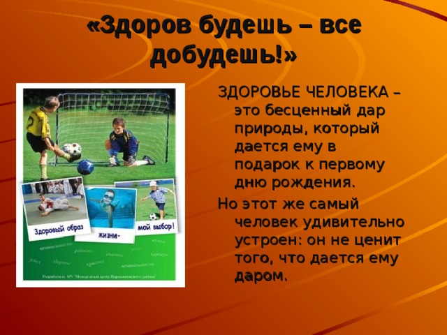 «Здоров будешь – все добудешь!» ЗДОРОВЬЕ ЧЕЛОВЕКА – это бесценный дар природы, который дается ему в подарок к первому дню рождения. Но этот же самый человек удивительно устроен: он не ценит того, что дается ему даром. 