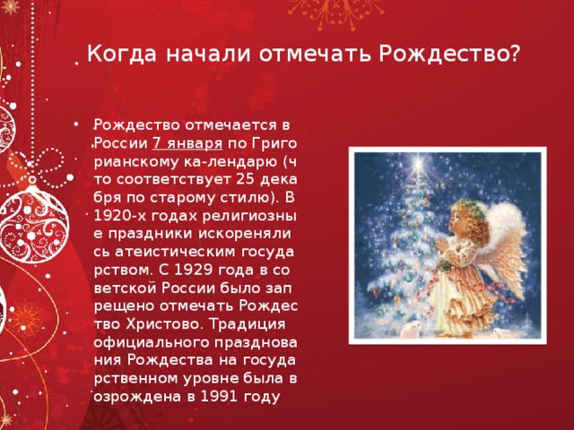Когда начали отмечать Рождество? Рождество отмечается в России  7 января  по Григорианскому ка-лендарю (что соответствует 25 декабря по старому стилю). В 1920-х годах религиозные праздники искоренялись атеистическим государством. С 1929 года в советской России было запрещено отмечать Рождество Христово. Традиция официального празднования Рождества на государственном уровне была возрождена в 1991 году 