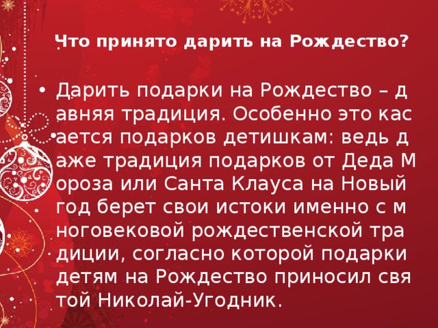 Что принято дарить на Рождество? Дарить подарки на Рождество – давняя традиция. Особенно это касается подарков детишкам: ведь даже традиция подарков от Деда Мороза или Санта Клауса на Новый год берет свои истоки именно с многовековой рождественской традиции, согласно которой подарки детям на Рождество приносил святой Николай-Угодник.  