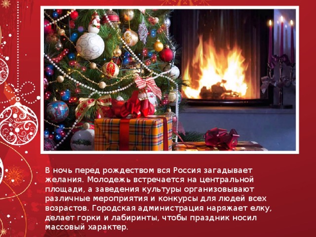 В ночь перед рождеством вся Россия загадывает желания. Молодежь встречается на центральной площади, а заведения культуры организовывают различные мероприятия и конкурсы для людей всех возрастов. Городская администрация наряжает елку, делает горки и лабиринты, чтобы праздник носил массовый характер. 