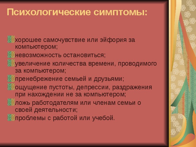 Психологические симптомы:   хорошее самочувствие или эйфория за компьютером; невозможность остановиться; увеличение количества времени, проводимого за компьютером; пренебрежение семьей и друзьями; ощущение пустоты, депрессии, раздражения при нахождении не за компьютером; ложь работодателям или членам семьи о своей деятельности; проблемы с работой или учебой. 