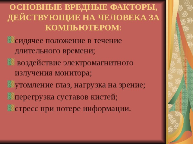 ОСНОВНЫЕ ВРЕДНЫЕ ФАКТОРЫ, ДЕЙСТВУЮЩИЕ НА ЧЕЛОВЕКА ЗА КОМПЬЮТЕРОМ : сидячее положение в течение длительного времени;  воздействие электромагнитного излучения монитора; утомление глаз, нагрузка на зрение; перегрузка суставов кистей; стресс при потере информации. 