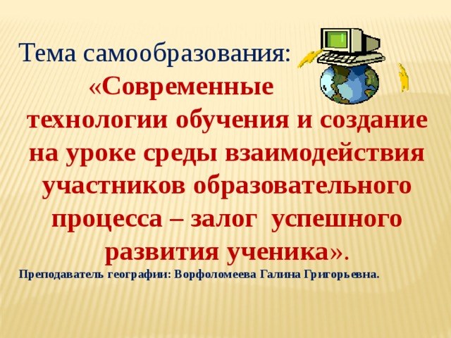 Тема самообразования:  « Современные технологии обучения и создание на уроке среды взаимодействия участников образовательного процесса – залог успешного развития ученика ». Преподаватель географии: Ворфоломеева Галина Григорьевна. 