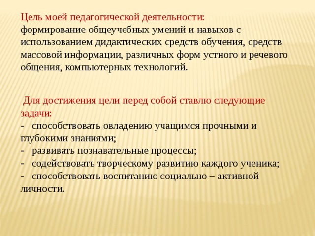 Цель моей педагогической деятельности: формирование общеучебных умений и навыков с использованием дидактических средств обучения, средств массовой информации, различных форм устного и речевого общения, компьютерных технологий.  Для достижения цели перед собой ставлю следующие задачи: - способствовать овладению учащимся прочными и глубокими знаниями; - развивать познавательные процессы; - содействовать творческому развитию каждого ученика; - способствовать воспитанию социально – активной личности. 