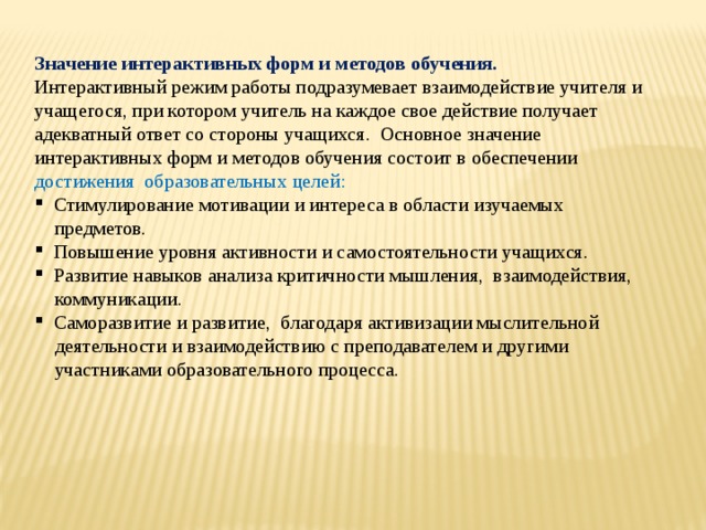 Значение интерактивных форм и методов обучения. Интерактивный режим работы подразумевает взаимодействие учителя и учащегося, при котором учитель на каждое свое действие получает адекватный ответ со стороны учащихся. Основное значение интерактивных форм и методов обучения состоит в обеспечении достижения  образовательных целей:  Стимулирование мотивации и интереса в области изучаемых  предметов.  Повышение уровня активности и самостоятельности учащихся.  Развитие навыков анализа критичности мышления, взаимодействия,  коммуникации.  Саморазвитие и развитие, благодаря активизации мыслительной  деятельности и взаимодействию с преподавателем и другими  участниками образовательного процесса. 