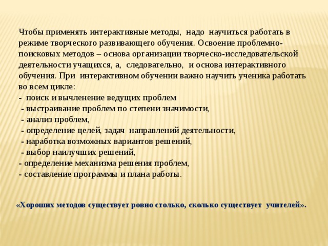 Чтобы применять интерактивные методы, надо научиться работать в режиме творческого развивающего обучения. Освоение проблемно-поисковых методов – основа организации творческо-исследовательской деятельности учащихся, а, следовательно, и основа интерактивного обучения. При интерактивном обучении важно научить ученика работать во всем цикле: - поиск и вычленение ведущих проблем  - выстраивание проблем по степени значимости,  - анализ проблем,  - определение целей, задач направлений деятельности,  - наработка возможных вариантов решений,  - выбор наилучших решений, - определение механизма решения проблем, - составление программы и плана работы. «Хороших методов существует ровно столько, сколько существует учителей». 