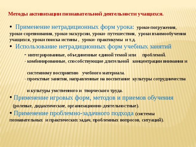 Методы активизации познавательной деятельности учащихся.  Применение нетрадиционных форм урока:  уроки-погружения, уроки-соревнования, уроки-экскурсии, уроки- путешествия, уроки взаимообучения учащихся, уроки поиска истины , уроки- практикумы и т.д.  Использование нетрадиционных форм учебных занятий  - интегрированные, объединенные единой темой или проблемой.  - комбинированные, способствующие длительной концентрации внимания и  системному восприятию учебного материала.  - проектные занятия, направленные на воспитание культуры сотрудничества  и культуры умственного и творческого труда.  Применение игровых форм, методов и приемов обучения  (ролевые, дидактические, организационно-деятельностные).  Применение проблемно-задачного подхода (системы познавательных и практических задач, проблемных вопросов, ситуаций). 