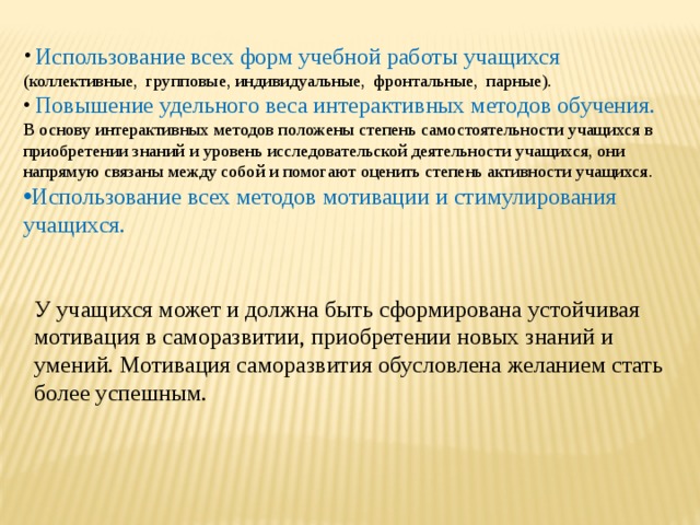   Использование всех форм учебной работы учащихся (коллективные, групповые, индивидуальные, фронтальные, парные).  Повышение удельного веса интерактивных методов обучения.  В основу интерактивных методов положены степень самостоятельности учащихся в приобретении знаний и уровень исследовательской деятельности учащихся, они напрямую связаны между собой и помогают оценить степень активности учащихся. Использование всех методов мотивации и стимулирования учащихся. У учащихся может и должна быть сформирована устойчивая мотивация в саморазвитии, приобретении новых знаний и умений. Мотивация саморазвития обусловлена желанием стать более успешным. 