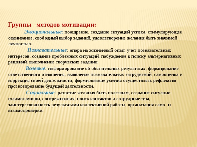  Группы методов мотивации:  Эмоциональные: поощрение, создание ситуаций успеха, стимулирующее оценивание, свободный выбор заданий, удовлетворение желания быть значимой личностью.  Познавательные : опора на жизненный опыт, учет познавательных интересов, создание проблемных ситуаций, побуждение к поиску альтернативных решений, выполнение творческих задании.  Волевые: информирование об обязательных результатах, формирование ответственного отношения, выявление познавательных затруднений, самооценка и коррекция своей деятельности, формирование умения осуществлять рефлексию, прогнозирование будущей деятельности.  Социальные: развитие желания быть полезным, создание ситуации взаимопомощи, сопереживания, поиск контактов и сотрудничества, заинтересованность результатами коллективной работы, организация само- и взаимопроверки. 