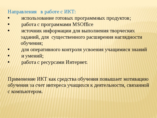 Направления в работе с ИКТ:  использование готовых программных продуктов;  работа с программами MSOffice  источник информации для выполнения творческих  заданий, для существенного расширения наглядности  обучения;  для оперативного контроля усвоения учащимися знаний  и умений;  работа с ресурсами Интернет. Применение ИКТ как средства обучения повышает мотивацию обучения за счет интереса учащихся к деятельности, связанной с компьютером. 