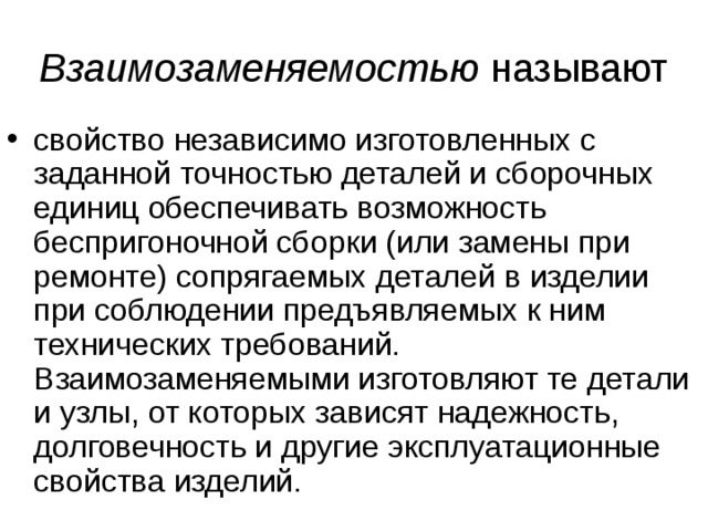 Взаимозаменяемостью называют свойство независимо изготовленных с заданной точностью деталей и сборочных единиц обеспечивать возможность беспригоночной сборки (или замены при ремонте) сопрягаемых деталей в изделии при соблюдении предъявляемых к ним технических требований. Взаимозаменяемыми изготовляют те детали и узлы, от которых зависят надежность, долговечность и другие эксплуатационные свойства изделий. 