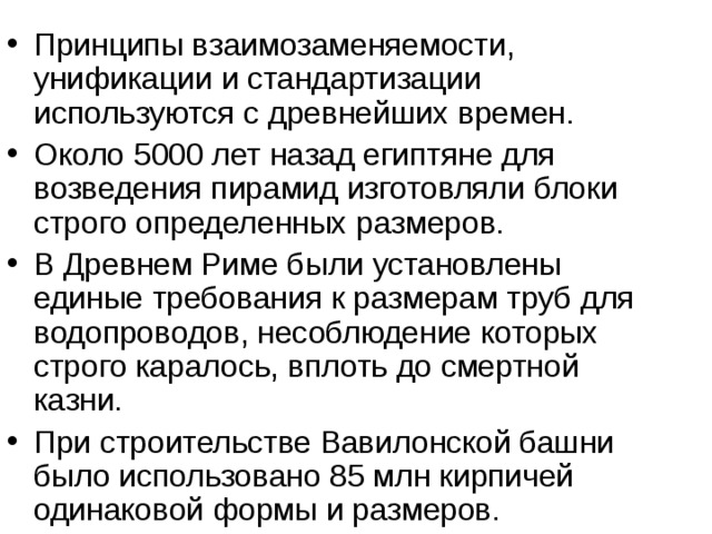 Принципы взаимозаменяемости, унификации и стандартизации используются с древнейших времен. Около 5000 лет назад египтяне для возведения пирамид изготовляли блоки строго определенных размеров. В Древнем Риме были установлены единые требования к размерам труб для водопроводов, несоблюдение которых строго каралось, вплоть до смертной казни. При строительстве Вавилонской башни было использовано 85 млн кирпичей одинаковой формы и размеров. 