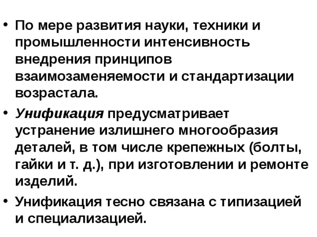 По мере развития науки, техники и промышленности интенсивность внедрения принципов взаимозаменяемости и стандартизации возрастала. Унификация предусматривает устранение излишнего многообразия деталей, в том числе крепежных (болты, гайки и т. д.), при изготовлении и ремонте изделий. Унификация тесно связана с типизацией и специализацией. 