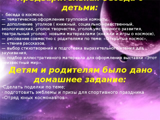 Предварительная беседа с детьми: - беседа о космосе, — тематическое оформление групповой комнаты, — дополнение  уголков ( книжный, социально-нравственный, экологический, уголок творчества, уголок умственного развития, театральный уголок)  новыми материалами (книжки и игры о космосе), — рисование совместно с родителями по теме: «Открытый космос», — чтение рассказов, — выбор стихотворений и подготовка выразительного чтения для заучивания, — подбор иллюстративного материала для оформления выставки «Этот неизвестный мир».  Детям и родителям было дано домашнее задание: Сделать поделки по теме;  подготовить эмблемы и призы для спортивного праздника «Отряд юных космонавтов». 