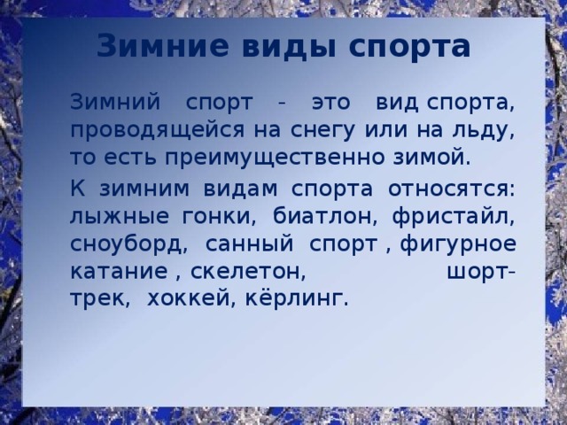 Зимние виды спорта   Зимний спорт - это вид спорта, проводящейся на снегу или на льду, то есть преимущественно зимой.   К зимним видам спорта относятся:  лыжные гонки,  биатлон, фристайл, сноуборд, санный спорт , фигурное катание , скелетон, шорт-трек,  хоккей, кёрлинг. 