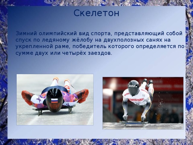 Скелетон    Зимний олимпийский вид спорта, представляющий собой спуск по ледяному жёлобу на двухполозных санях на укрепленной раме, победитель которого определяется по сумме двух или четырёх заездов. 