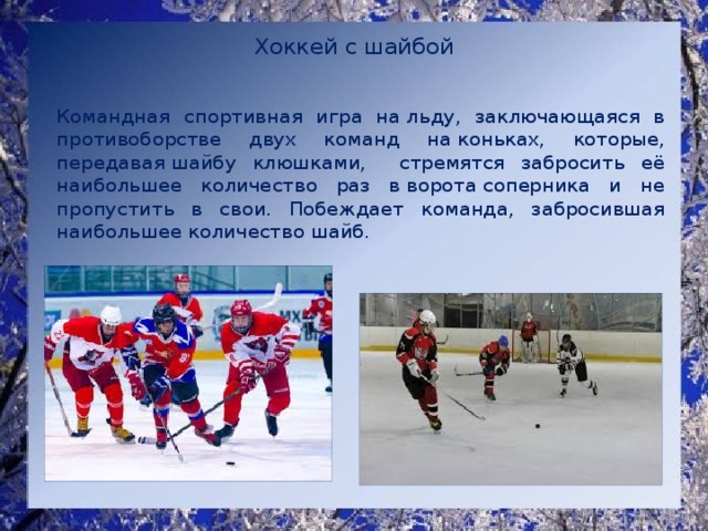 Хоккей с шайбой    Командная спортивная игра на льду, заключающаяся в противоборстве двух команд на коньках, которые, передавая шайбу клюшками, стремятся забросить её наибольшее количество раз в ворота соперника и не пропустить в свои. Побеждает команда, забросившая наибольшее количество шайб. 