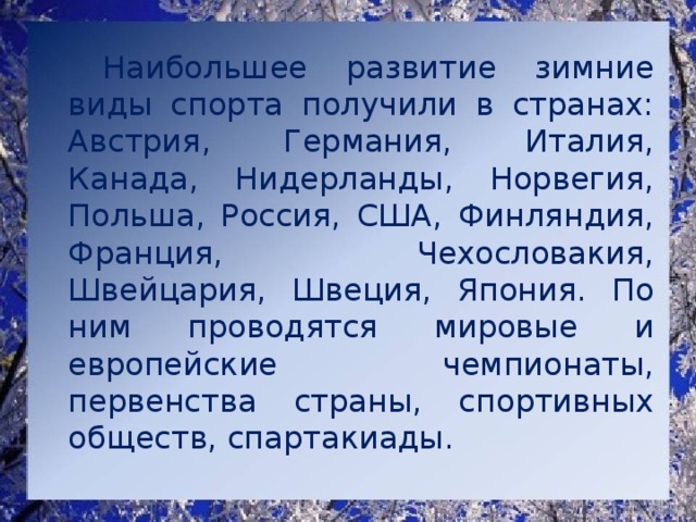   Наибольшее развитие зимние виды спорта получили в странах: Австрия, Германия, Италия, Канада, Нидерланды, Норвегия, Польша, Россия, США, Финляндия, Франция, Чехословакия, Швейцария, Швеция, Япония. По ним проводятся мировые и европейские чемпионаты, первенства страны, спортивных обществ, спартакиады. 