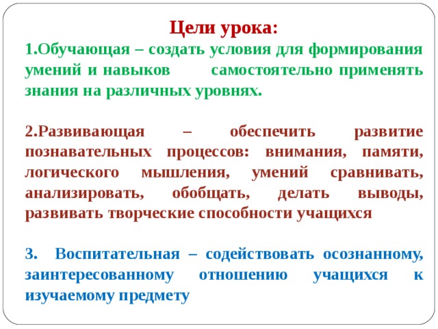 Цели урока: Обучающая – создать условия для формирования умений и навыков самостоятельно применять знания на различных уровнях.  2.Развивающая – обеспечить развитие познавательных процессов: внимания, памяти, логического мышления, умений сравнивать, анализировать, обобщать, делать выводы, развивать творческие способности учащихся  3. Воспитательная – содействовать осознанному, заинтересованному отношению учащихся к изучаемому предмету 