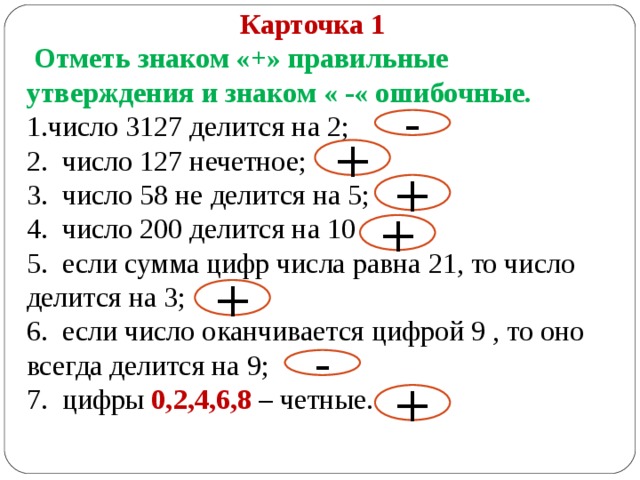 Карточка 1  Отметь знаком «+» правильные утверждения и знаком « -« ошибочные. число 3127 делится на 2; 2. число 127 нечетное; 3. число 58 не делится на 5; 4. число 200 делится на 10 5. если сумма цифр числа равна 21, то число делится на 3; 6. если число оканчивается цифрой 9 , то оно всегда делится на 9; 7. цифры 0,2,4,6,8 – четные. - + + + + - + 