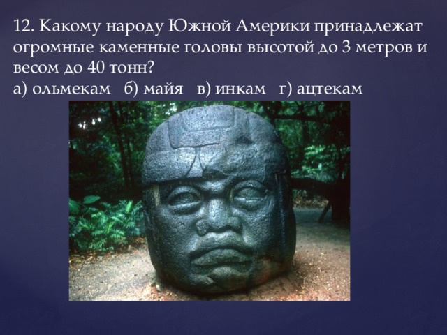12. Какому народу Южной Америки принадлежат огромные каменные головы высотой до 3 метров и весом до 40 тонн?  а) ольмекам   б) майя   в) инкам   г) ацтекам   