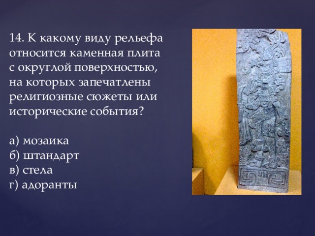 14. К какому виду рельефа относится каменная плита с округлой поверхностью, на которых запечатлены религиозные сюжеты или исторические события?   а) мозаика    б) штандарт    в) стела    г) адоранты 
