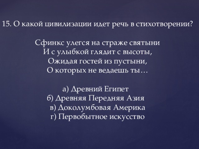 15. О какой цивилизации идет речь в стихотворении?   Сфинкс улегся на страже святыни  И с улыбкой глядит с высоты,  Ожидая гостей из пустыни,  О которых не ведаешь ты…   а) Древний Египет    б) Древняя Передняя Азия    в) Доколумбовая Америка  г) Первобытное искусство   