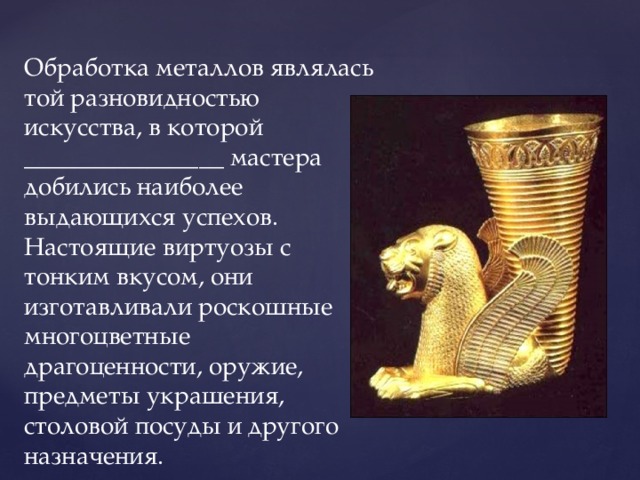 Обработка металлов являлась той разновидностью искусства, в которой ________________ мастера добились наиболее выдающихся успехов. Настоящие виртуозы с тонким вкусом, они изготавливали роскошные многоцветные драгоценности, оружие, предметы украшения, столовой посуды и другого назначения. 