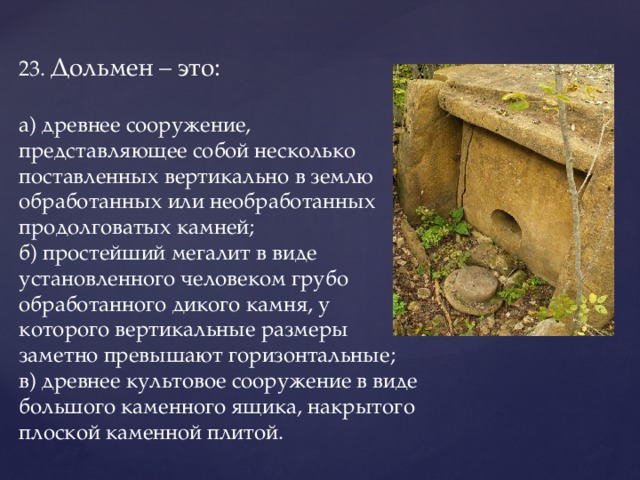 23.  Дольмен – это:   а) древнее сооружение, представляющее собой несколько поставленных вертикально в землю обработанных или необработанных продолговатых камней;  б) простейший мегалит в виде установленного человеком грубо обработанного дикого камня, у которого вертикальные размеры заметно превышают горизонтальные;  в) древнее культовое сооружение в виде большого каменного ящика, накрытого плоской каменной плитой.   