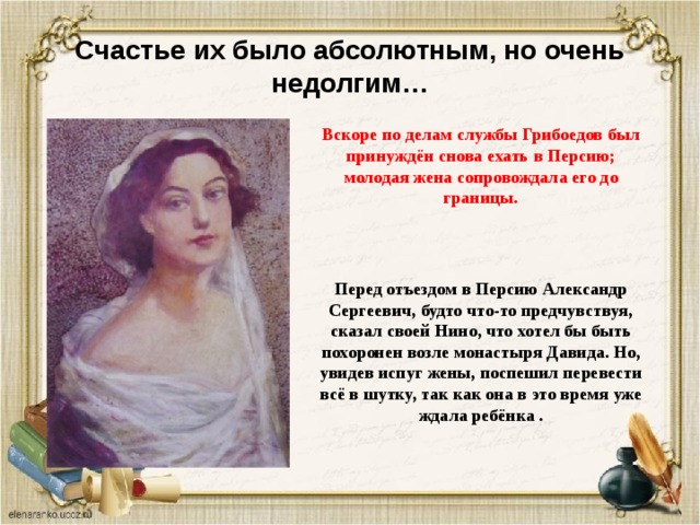 Счастье их было абсолютным, но очень недолгим… Вскоре по делам службы Грибоедов был принуждён снова ехать в Персию; молодая жена сопровождала его до границы. Перед отъездом в Персию Александр Сергеевич, будто что-то предчувствуя, сказал своей Нино, что хотел бы быть похоронен возле монастыря Давида. Но, увидев испуг жены, поспешил перевести всё в шутку, так как она в это время уже ждала ребёнка . 