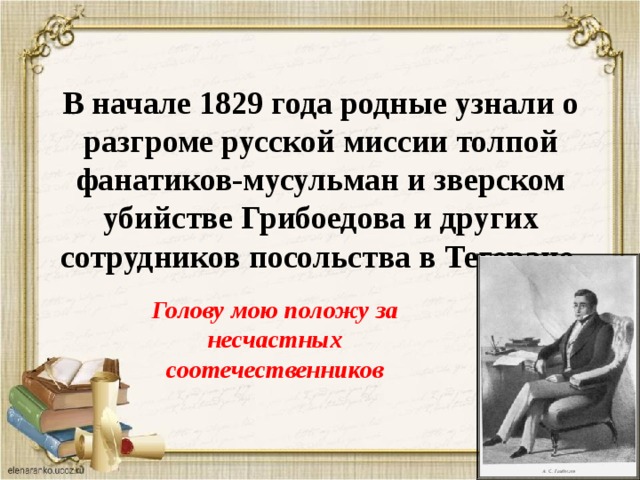  В начале 1829 года родные узнали о разгроме русской миссии толпой фанатиков-мусульман и зверском убийстве Грибоедова и других сотрудников посольства в Тегеране. Голову мою положу за несчастных соотечественников 