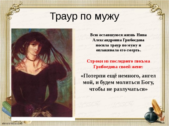 Траур по мужу Всю оставшуюся жизнь Нина Александровна Грибоедова носила траур по мужу и оплакивала его смерть. Строки из последнего письма Грибоедова своей жене: «Потерпи ещё немного, ангел мой, и будем молиться Богу, чтобы не разлучаться» 