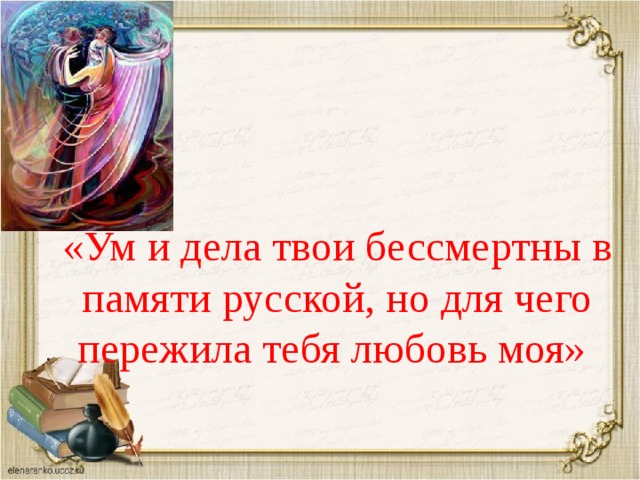 «Ум и дела твои бессмертны в памяти русской, но для чего пережила тебя любовь моя» 