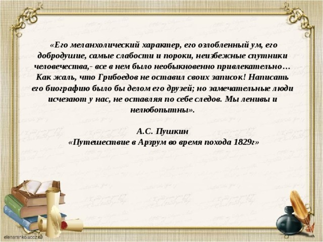  «Его меланхолический характер, его озлобленный ум, его добродушие, самые слабости и пороки, неизбежные спутники человечества,- все в нем было необыкновенно привлекательно…Как жаль, что Грибоедов не оставил своих записок! Написать его биографию было бы делом его друзей; но замечательные люди исчезают у нас, не оставляя по себе следов. Мы ленивы и нелюбопытны».  А.С. Пушкин  «Путешествие в Арзрум во время похода 1829г» 