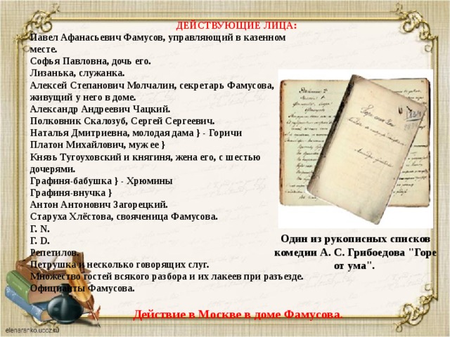ДЕЙСТВУЮЩИЕ ЛИЦА:  Павел Афанасьевич Фамусов, управляющий в казенном  месте.  Софья Павловна, дочь его.  Лизанька, служанка.  Алексей Степанович Молчалин, секретарь Фамусова,  живущий у него в доме.  Александр Андреевич Чацкий.  Полковник Скалозуб, Сергей Сергеевич.  Наталья Дмитриевна, молодая дама } - Горичи  Платон Михайлович, муж ее }  Князь Тугоуховский и княгиня, жена его, с шестью  дочерями.  Графиня-бабушка } - Хрюмины  Графиня-внучка }  Антон Антонович Загорецкий.  Старуха Хлёстова, свояченица Фамусова.  Г. N.  Г. D.  Репетилов.  Петрушка и несколько говорящих слуг.  Множество гостей всякого разбора и их лакеев при разъезде.  Официанты Фамусова.   Действие в Москве в доме Фамусова. Один из рукописных списков комедии А. С. Грибоедова 