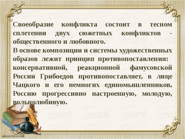 Своеобразие конфликта состоит в тесном сплетении двух сюжетных конфликтов - общественного и любовного. В основе композиции и системы художественных образов лежит принцип противопоставления: консервативной, реакционной фамусовской России Грибоедов противопоставляет, в лице Чацкого и его немногих единомышленников, Россию прогрессивно настроенную, молодую, вольнолюбивую. 