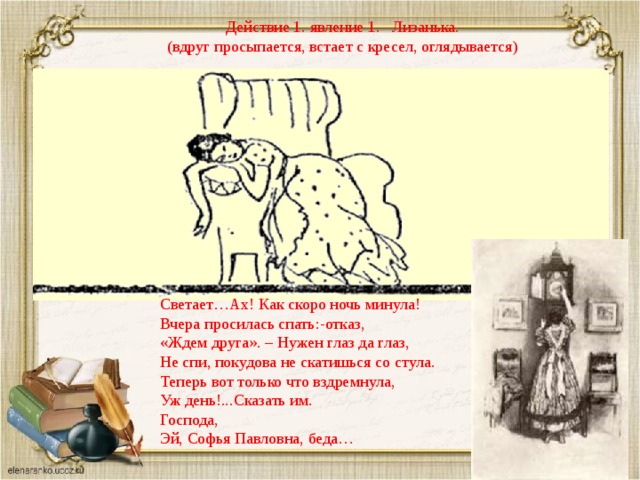 Действие 1. явление 1. Лизанька.  (вдруг просыпается, встает с кресел, оглядывается) Светает…Ах! Как скоро ночь минула! Вчера просилась спать:-отказ, «Ждем друга». – Нужен глаз да глаз, Не спи, покудова не скатишься со стула. Теперь вот только что вздремнула, Уж день!...Сказать им. Господа, Эй, Софья Павловна, беда… 