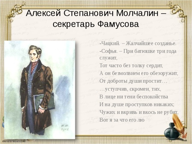 Алексей Степанович Молчалин – секретарь Фамусова -Чацкий. – Жалчайшее созданье. -Софья. – При батюшке три года служит, Тот часто без толку сердит, А он безмолвием его обезоружит, От доброты души простит… … уступчив, скромен, тих, В лице ни тени беспокойства И на душе проступков никаких; Чужих и вкривь и вкось не рубит, Вот я за что его лю 