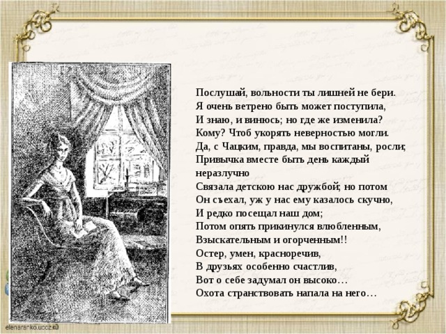 Послушай, вольности ты лишней не бери. Я очень ветрено быть может поступила, И знаю, и винюсь; но где же изменила? Кому? Чтоб укорять неверностью могли. Да, с Чацким, правда, мы воспитаны, росли; Привычка вместе быть день каждый неразлучно Связала детскою нас дружбой; но потом Он съехал, уж у нас ему казалось скучно, И редко посещал наш дом; Потом опять прикинулся влюбленным, Взыскательным и огорченным!! Остер, умен, красноречив, В друзьях особенно счастлив, Вот о себе задумал он высоко… Охота странствовать напала на него… 
