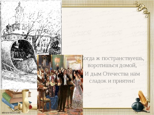 Когда ж постранствуешь, воротишься домой, И дым Отечества нам сладок и приятен! 
