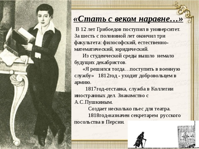 «Стать с веком наравне…»  В 12 лет Грибоедов поступил в университет. За шесть с половиной лет окончил три факультета: философский, естественно-математический, юридический.  Из студенческой среды вышло немало будущих декабристов.  «Я решился тогда…поступить в военную службу» 1812год - уходит добровольцем в армию.  1817год-отставка, служба в Коллегии иностранных дел. Знакомство с А.С.Пушкиным.  Создает несколько пьес для театра.  1818год-назначен секретарем русского посольства в Персии. 