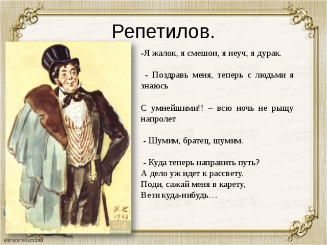 Репетилов. -Я жалок, я смешон, я неуч, я дурак.  - Поздравь меня, теперь с людьми я знаюсь С умнейшими!! – всю ночь не рыщу напролет  - Шумим, братец, шумим.  - Куда теперь направить путь? А дело уж идет к рассвету. Поди, сажай меня в карету, Вези куда-нибудь… 