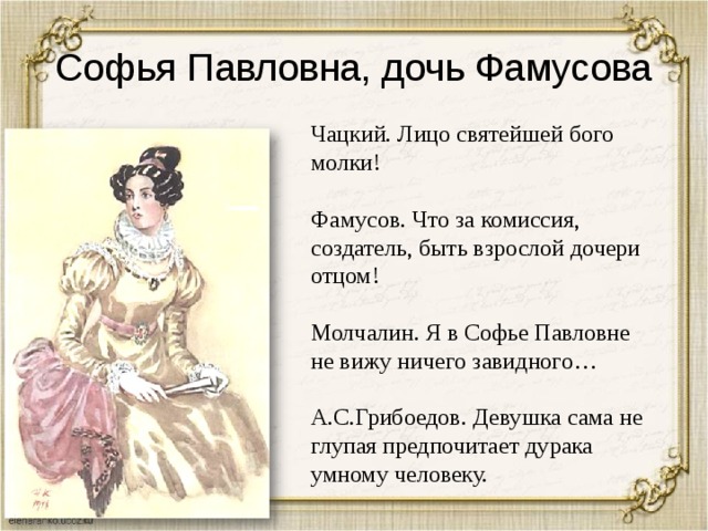 Софья Павловна, дочь Фамусова Чацкий. Лицо святейшей бого молки! Фамусов. Что за комиссия, создатель, быть взрослой дочери отцом! Молчалин. Я в Софье Павловне не вижу ничего завидного… А.С.Грибоедов. Девушка сама не глупая предпочитает дурака умному человеку. 