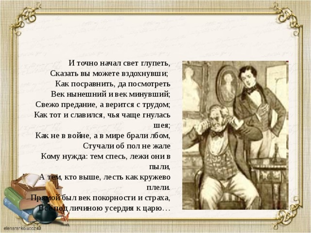 И точно начал свет глупеть, Сказать вы можете вздохнувши; Как посравнить, да посмотреть Век нынешний и век минувший; Свежо предание, а верится с трудом; Как тот и славился, чья чаще гнулась шея; Как не в войне, а в мире брали лбом, Стучали об пол не жале Кому нужда: тем спесь, лежи они в пыли, А тем, кто выше, лесть как кружево плели. Прямой был век покорности и страха, Все под личиною усердия к царю… 